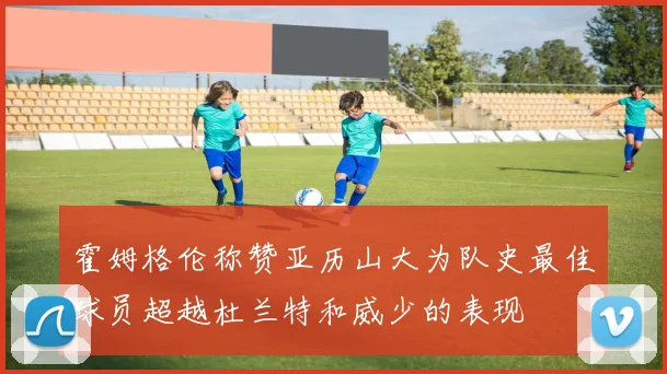 霍姆格伦称赞亚历山大为队史最佳球员超越杜兰特和威少的表现