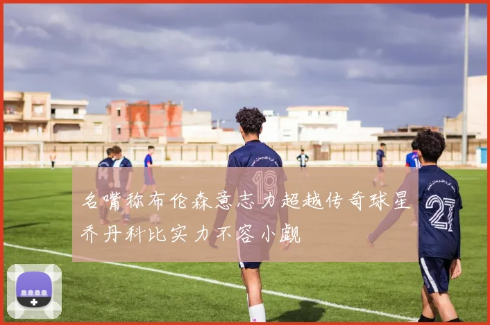 名嘴称布伦森意志力超越传奇球星乔丹科比实力不容小觑