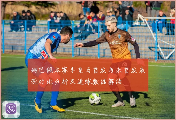 姆巴佩本赛季皇马首发与未首发表现对比分析及进球数据解读