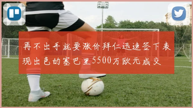 再不出手就要涨价拜仁迅速签下表现出色的塞巴里5500万欧元成交