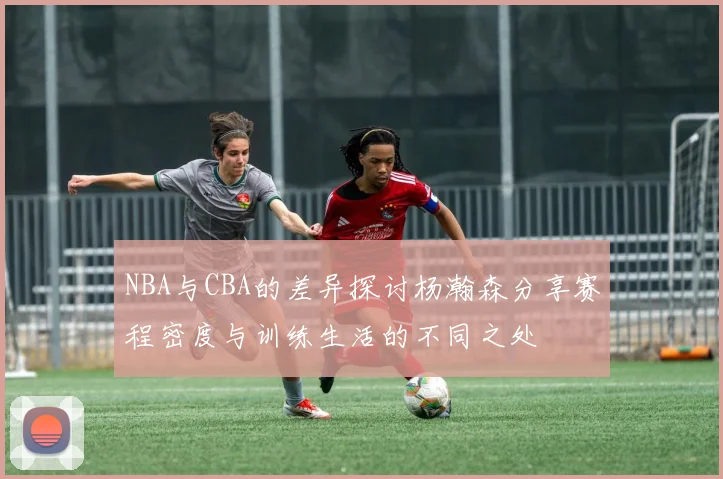 NBA与CBA的差异探讨杨瀚森分享赛程密度与训练生活的不同之处