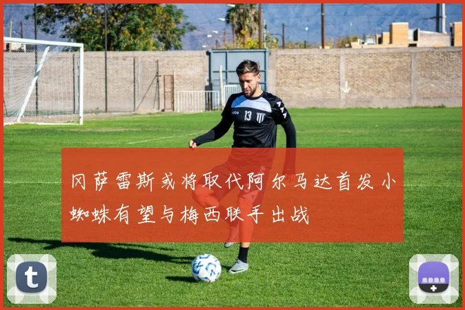 冈萨雷斯或将取代阿尔马达首发小蜘蛛有望与梅西联手出战