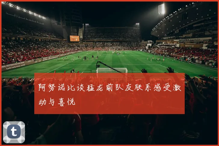 阿努诺比谈猛龙前队友联系感受激动与喜悦