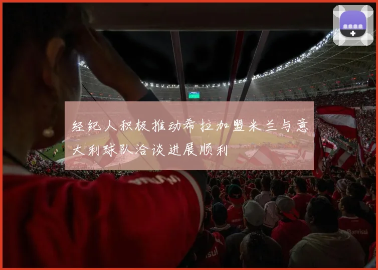 经纪人积极推动希拉加盟米兰与意大利球队洽谈进展顺利