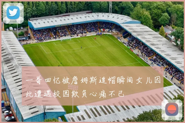 一哥回忆被詹姆斯追帽瞬间女儿因此遭遇校园欺负心痛不已