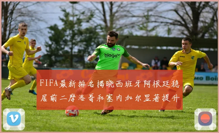 FIFA最新排名揭晓西班牙阿根廷稳居前二摩洛哥和塞内加尔显著提升