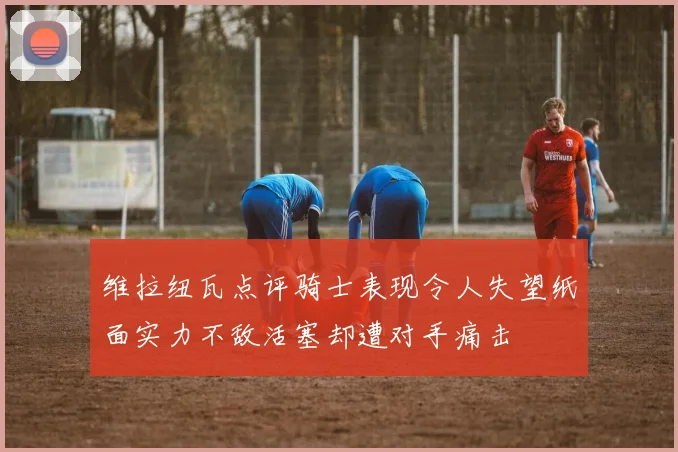 维拉纽瓦点评骑士表现令人失望纸面实力不敌活塞却遭对手痛击