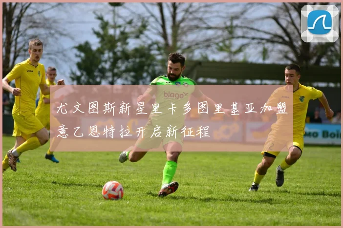 尤文图斯新星里卡多图里基亚加盟意乙恩特拉开启新征程