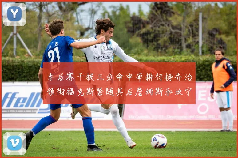 季后赛干拔三分命中率排行榜乔治领衔福克斯紧随其后詹姆斯和坎宁安表现不俗