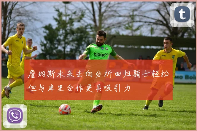 詹姆斯未来去向分析回归骑士轻松但与库里合作更具吸引力
