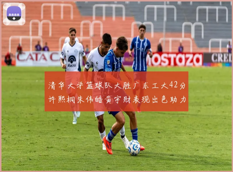 清华大学篮球队大胜广东工大42分许熙桐朱伟皓黄宇财表现出色助力胜利