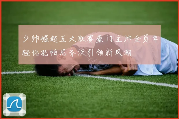 少帅崛起五大联赛豪门主帅全员年轻化孔帕尼齐沃引领新风潮