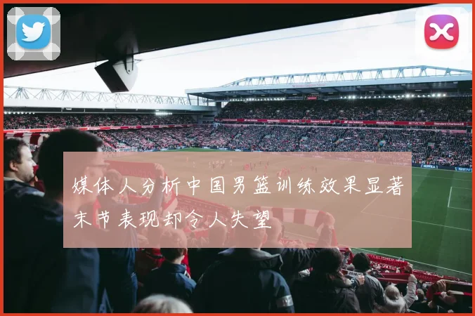 媒体人分析中国男篮训练效果显著末节表现却令人失望