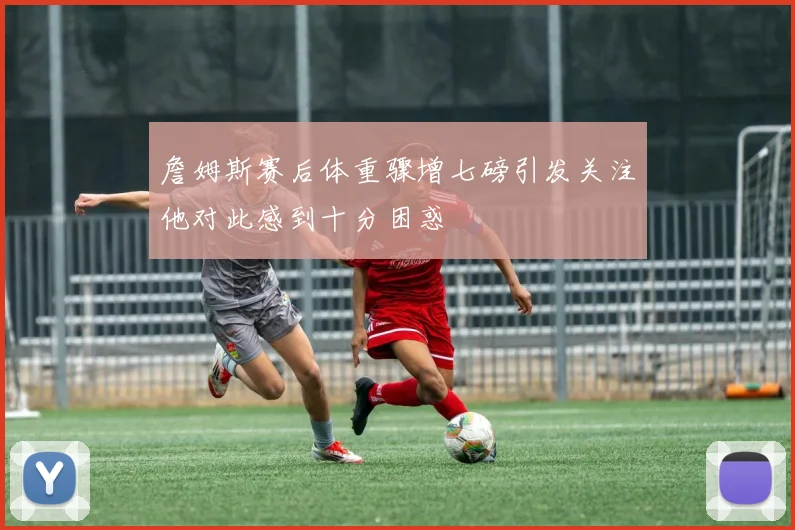 詹姆斯赛后体重骤增七磅引发关注他对此感到十分困惑